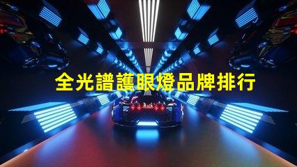 全光譜護眼燈品牌排行前十名 全光譜護眼燈怎么選擇
